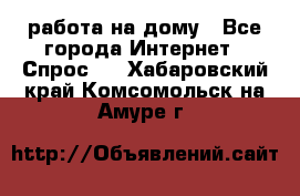 работа на дому - Все города Интернет » Спрос   . Хабаровский край,Комсомольск-на-Амуре г.